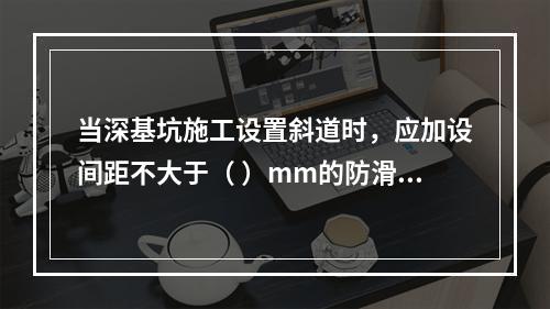 当深基坑施工设置斜道时，应加设间距不大于（ ）mm的防滑条等