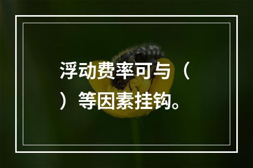 浮动费率可与（ ）等因素挂钩。