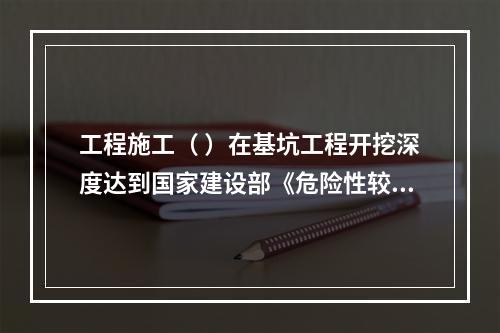 工程施工（ ）在基坑工程开挖深度达到国家建设部《危险性较大的