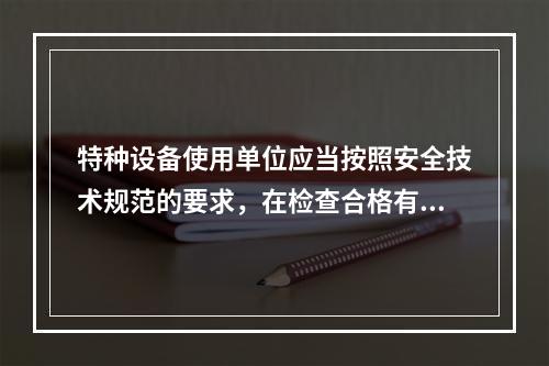 特种设备使用单位应当按照安全技术规范的要求，在检查合格有效期