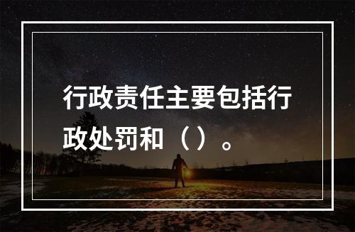 行政责任主要包括行政处罚和（ ）。