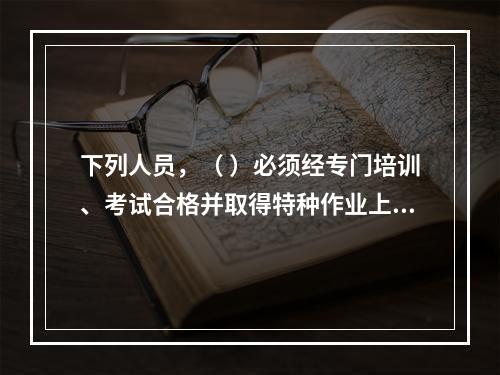 下列人员，（ ）必须经专门培训、考试合格并取得特种作业上岗证