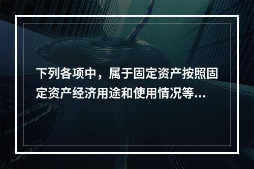 下列各项中，属于固定资产按照固定资产经济用途和使用情况等综合