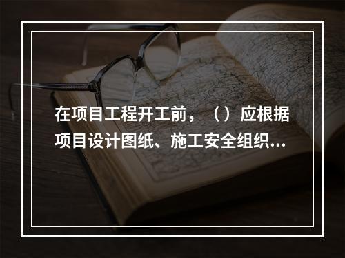 在项目工程开工前，（ ）应根据项目设计图纸、施工安全组织设计