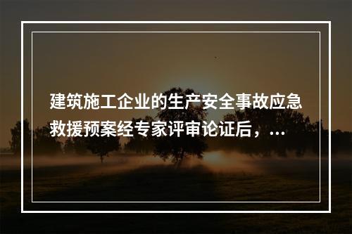 建筑施工企业的生产安全事故应急救援预案经专家评审论证后，应由