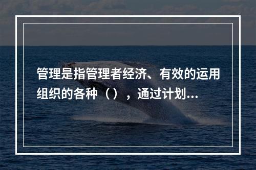 管理是指管理者经济、有效的运用组织的各种（ ），通过计划、组