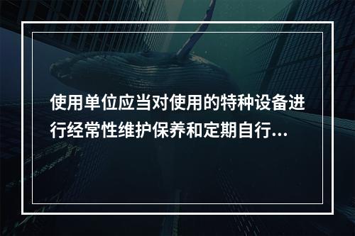 使用单位应当对使用的特种设备进行经常性维护保养和定期自行检查