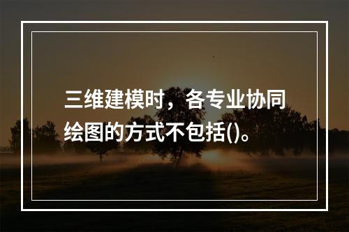 三维建模时，各专业协同绘图的方式不包括()。