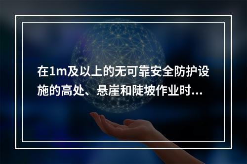 在1m及以上的无可靠安全防护设施的高处、悬崖和陡坡作业时，必