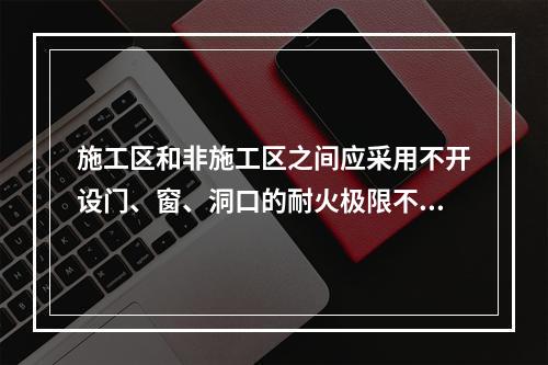 施工区和非施工区之间应采用不开设门、窗、洞口的耐火极限不低于