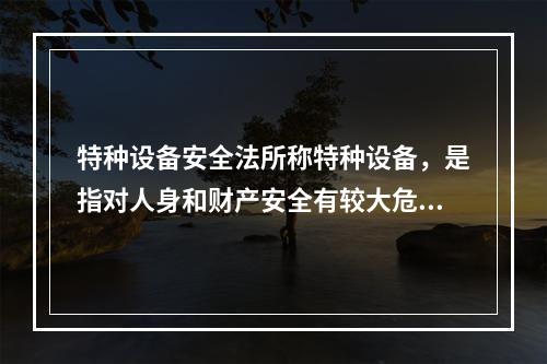 特种设备安全法所称特种设备，是指对人身和财产安全有较大危险性