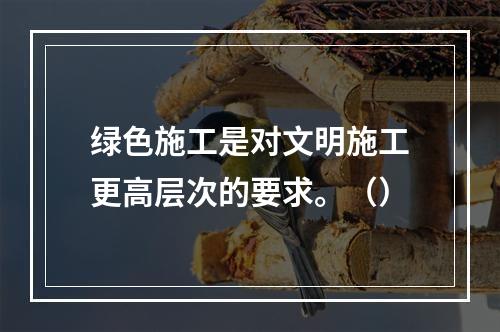 绿色施工是对文明施工更高层次的要求。（）