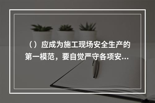 （ ）应成为施工现场安全生产的第一模范，要自觉严守各项安全生