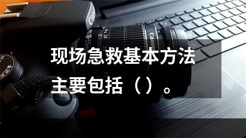 现场急救基本方法主要包括（ ）。