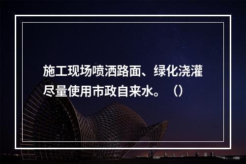 施工现场喷洒路面、绿化浇灌尽量使用市政自来水。（）