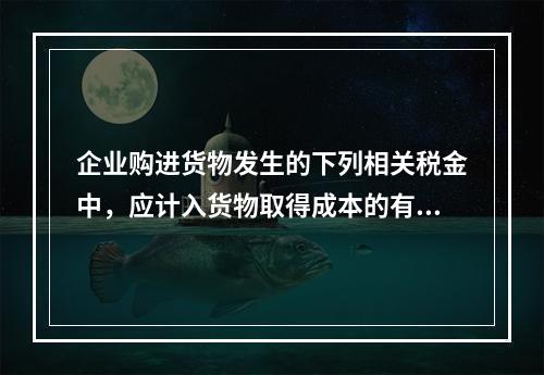 企业购进货物发生的下列相关税金中，应计入货物取得成本的有（　