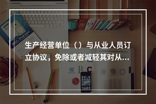 生产经营单位（ ）与从业人员订立协议，免除或者减轻其对从业人