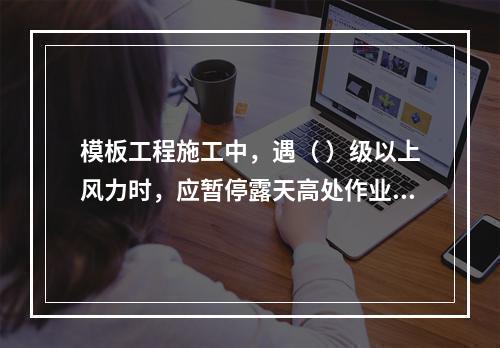 模板工程施工中，遇（ ）级以上风力时，应暂停露天高处作业。