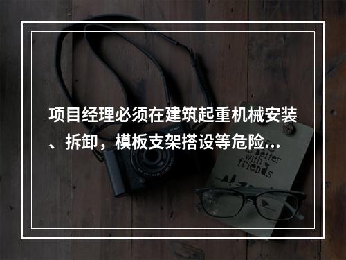 项目经理必须在建筑起重机械安装、拆卸，模板支架搭设等危险性较