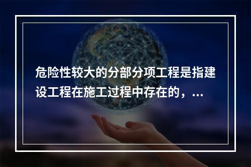 危险性较大的分部分项工程是指建设工程在施工过程中存在的，可能