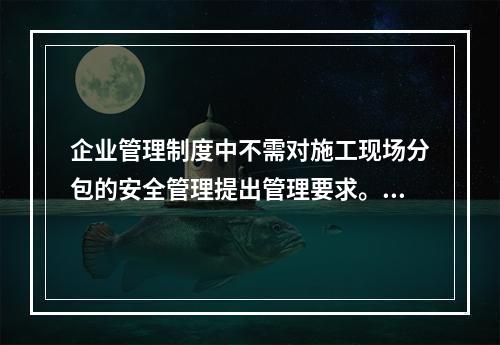 企业管理制度中不需对施工现场分包的安全管理提出管理要求。（