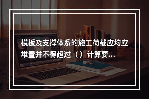 模板及支撑体系的施工荷载应均应堆置并不得超过（ ）计算要求。