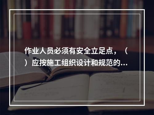 作业人员必须有安全立足点，（ ）应按施工组织设计和规范的要求