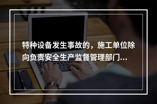 特种设备发生事故的，施工单位除向负责安全生产监督管理部门、建