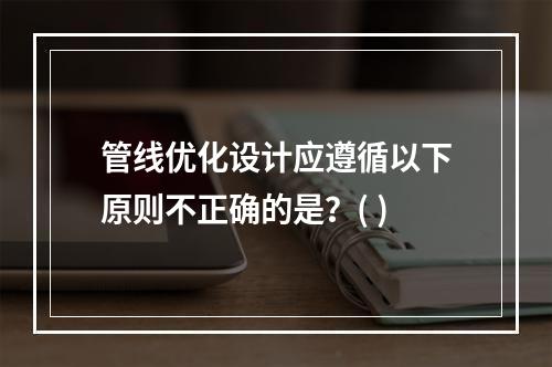 管线优化设计应遵循以下原则不正确的是？( )