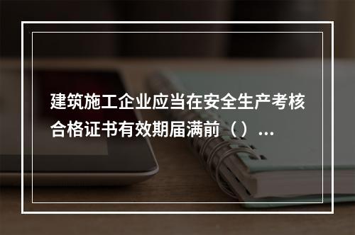 建筑施工企业应当在安全生产考核合格证书有效期届满前（ ）个月