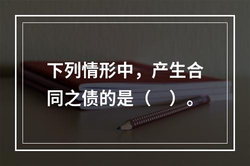 下列情形中，产生合同之债的是（　）。