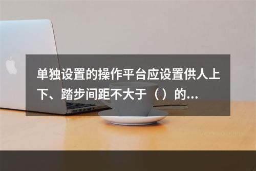 单独设置的操作平台应设置供人上下、踏步间距不大于（ ）的扶梯