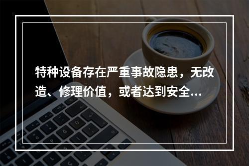 特种设备存在严重事故隐患，无改造、修理价值，或者达到安全技术