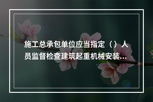 施工总承包单位应当指定（ ）人员监督检查建筑起重机械安装、拆