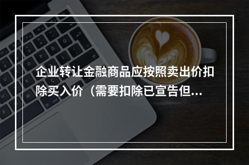 企业转让金融商品应按照卖出价扣除买入价（需要扣除已宣告但尚未