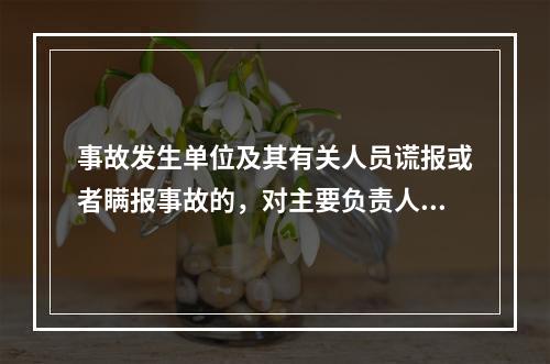 事故发生单位及其有关人员谎报或者瞒报事故的，对主要负责人、直