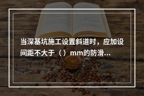 当深基坑施工设置斜道时，应加设间距不大于（ ）mm的防滑条等