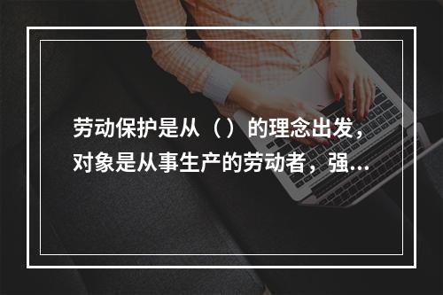 劳动保护是从（ ）的理念出发，对象是从事生产的劳动者，强调为