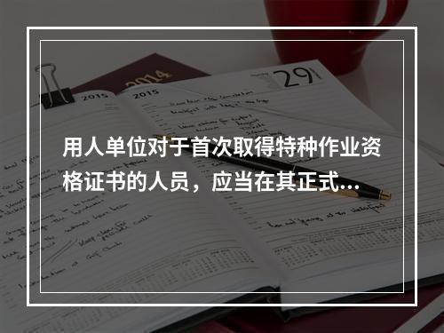 用人单位对于首次取得特种作业资格证书的人员，应当在其正式上岗