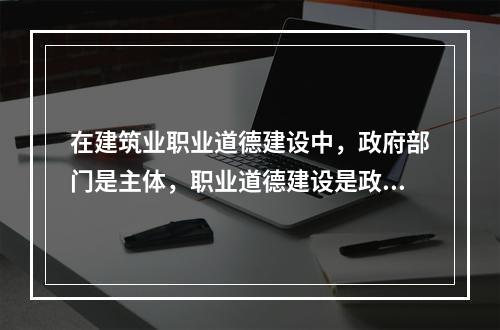 在建筑业职业道德建设中，政府部门是主体，职业道德建设是政府文