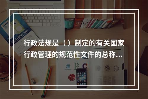 行政法规是（ ）制定的有关国家行政管理的规范性文件的总称。