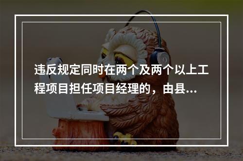 违反规定同时在两个及两个以上工程项目担任项目经理的，由县级以