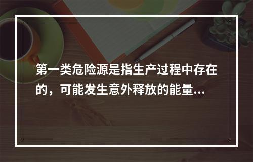 第一类危险源是指生产过程中存在的，可能发生意外释放的能量，它