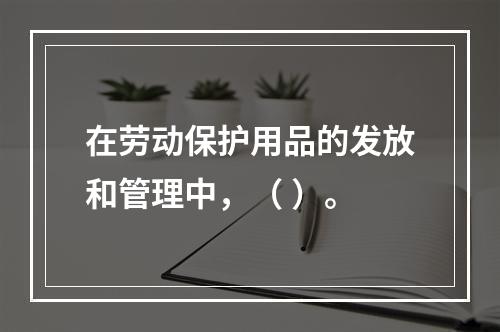 在劳动保护用品的发放和管理中，（ ）。