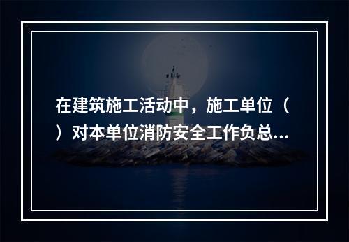 在建筑施工活动中，施工单位（ ）对本单位消防安全工作负总责。