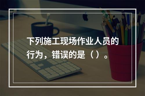 下列施工现场作业人员的行为，错误的是（ ）。