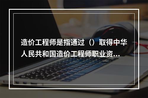 造价工程师是指通过（）取得中华人民共和国造价工程师职业资格证