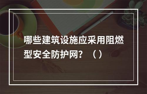 哪些建筑设施应采用阻燃型安全防护网？（ ）