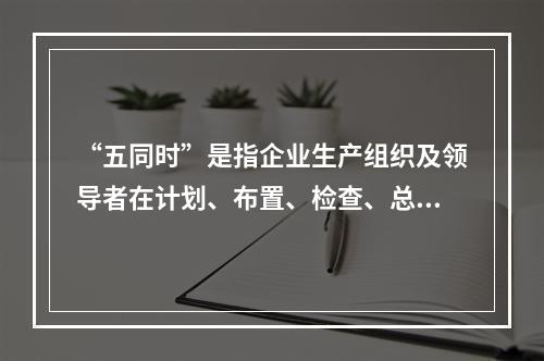 “五同时”是指企业生产组织及领导者在计划、布置、检查、总结、