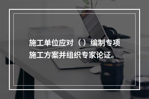 施工单位应对（ ）编制专项施工方案并组织专家论证。